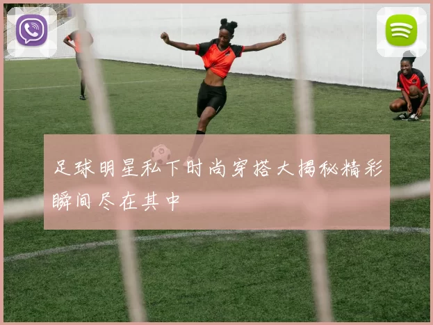 足球明星私下时尚穿搭大揭秘精彩瞬间尽在其中