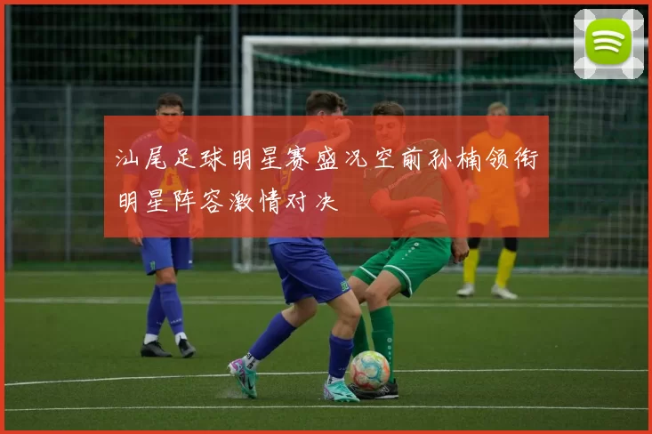 汕尾足球明星赛盛况空前孙楠领衔明星阵容激情对决