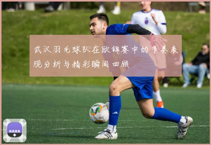 武汉羽毛球队在欧锦赛中的节奏表现分析与精彩瞬间回顾