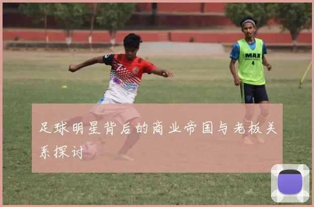 足球明星背后的商业帝国与老板关系探讨