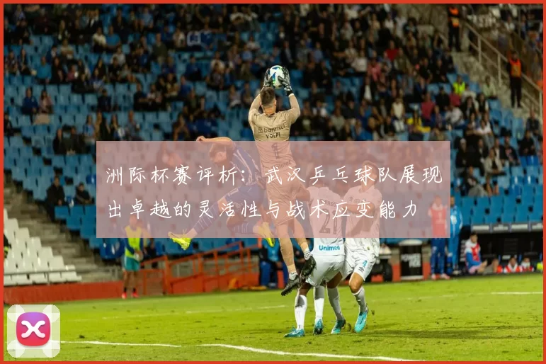 洲际杯赛评析：武汉乒乓球队展现出卓越的灵活性与战术应变能力